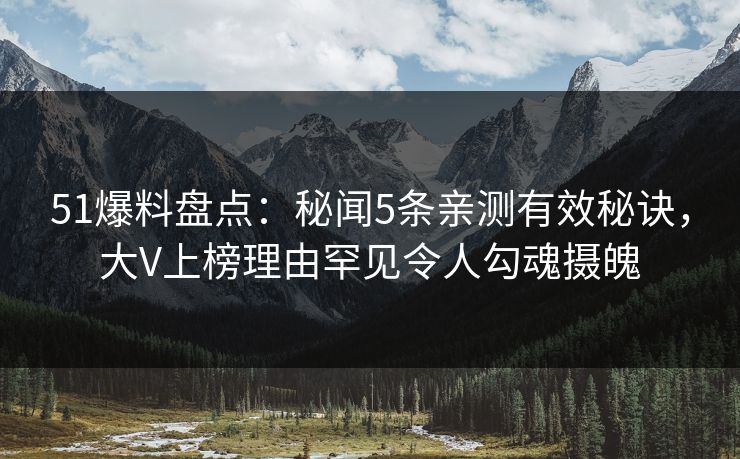 51爆料盘点：秘闻5条亲测有效秘诀，大V上榜理由罕见令人勾魂摄魄