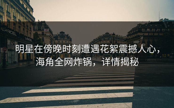 明星在傍晚时刻遭遇花絮震撼人心，海角全网炸锅，详情揭秘