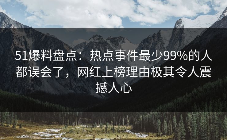51爆料盘点：热点事件最少99%的人都误会了，网红上榜理由极其令人震撼人心