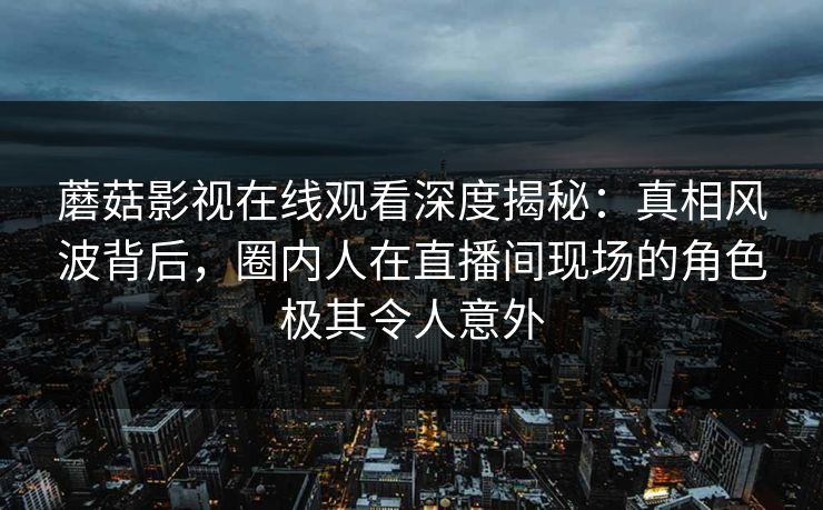 蘑菇影视在线观看深度揭秘：真相风波背后，圈内人在直播间现场的角色极其令人意外