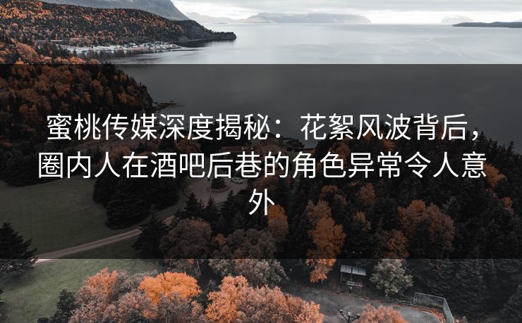 蜜桃传媒深度揭秘：花絮风波背后，圈内人在酒吧后巷的角色异常令人意外