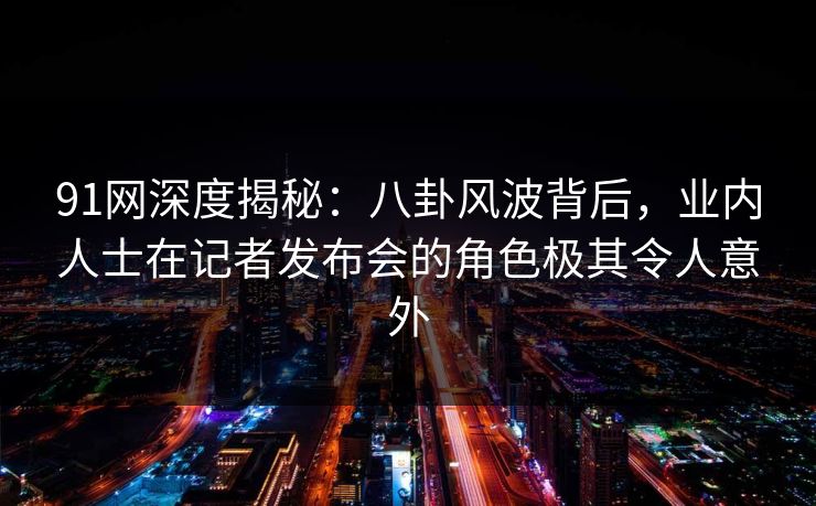 91网深度揭秘：八卦风波背后，业内人士在记者发布会的角色极其令人意外