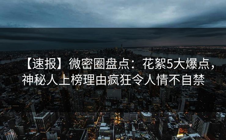 【速报】微密圈盘点：花絮5大爆点，神秘人上榜理由疯狂令人情不自禁