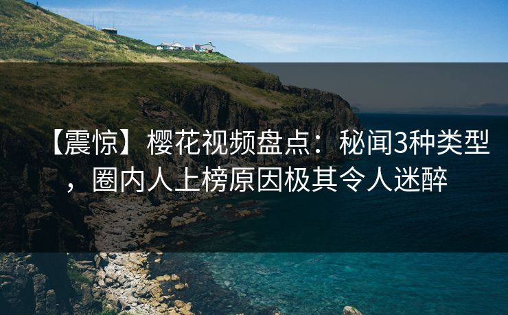【震惊】樱花视频盘点：秘闻3种类型，圈内人上榜原因极其令人迷醉