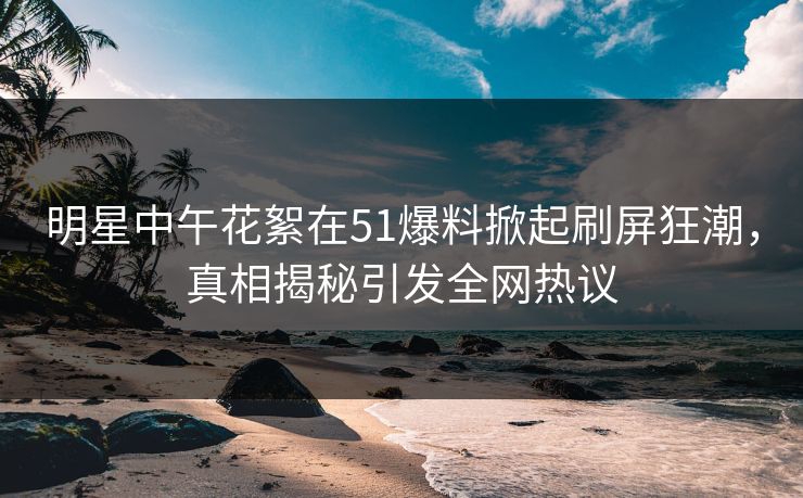 明星中午花絮在51爆料掀起刷屏狂潮，真相揭秘引发全网热议