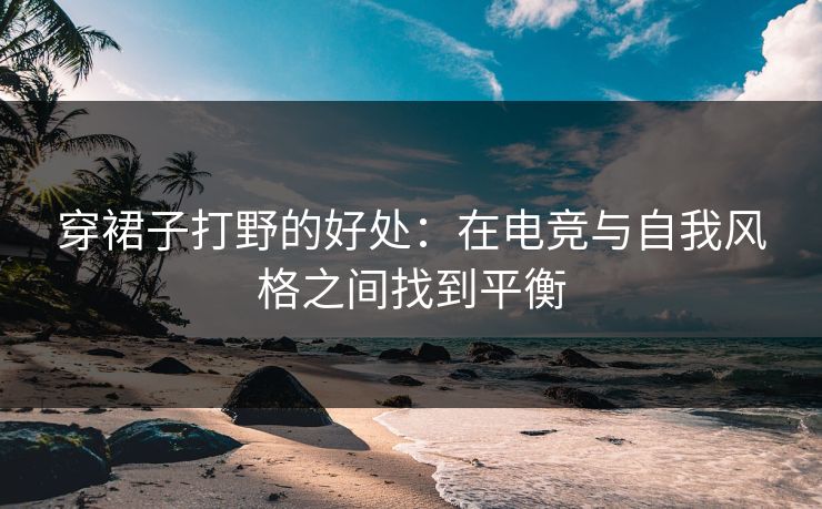 穿裙子打野的好处：在电竞与自我风格之间找到平衡