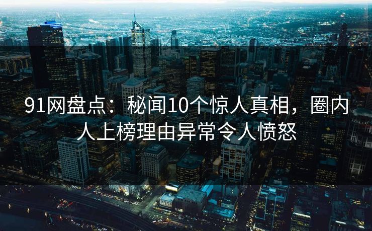 91网盘点：秘闻10个惊人真相，圈内人上榜理由异常令人愤怒