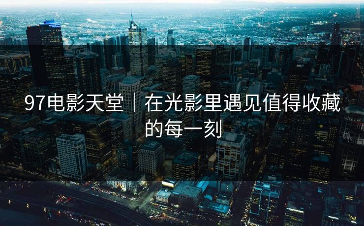 97电影天堂｜在光影里遇见值得收藏的每一刻