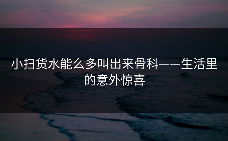 小扫货水能么多叫出来骨科——生活里的意外惊喜