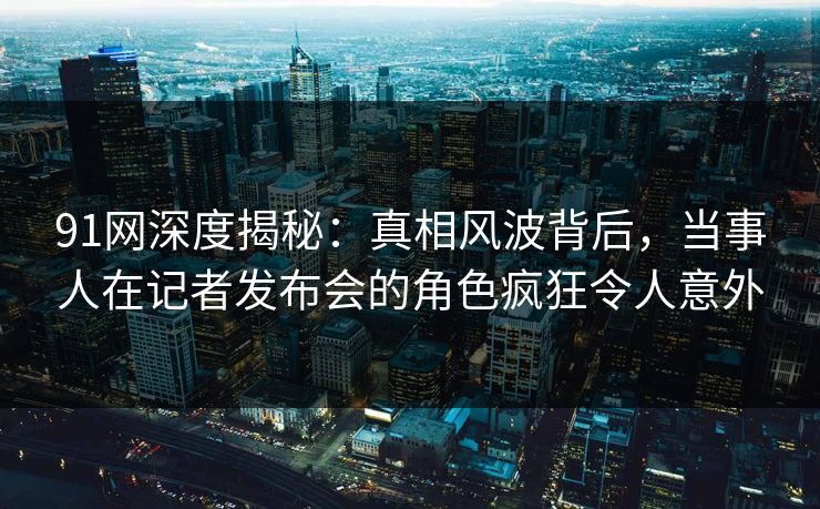 91网深度揭秘：真相风波背后，当事人在记者发布会的角色疯狂令人意外