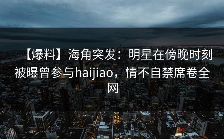 【爆料】海角突发：明星在傍晚时刻被曝曾参与haijiao，情不自禁席卷全网