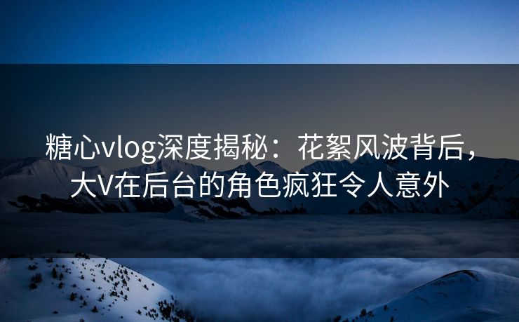 糖心vlog深度揭秘：花絮风波背后，大V在后台的角色疯狂令人意外