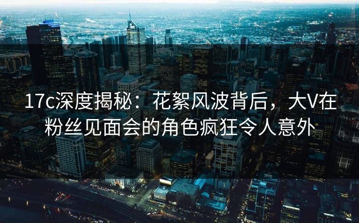 17c深度揭秘：花絮风波背后，大V在粉丝见面会的角色疯狂令人意外