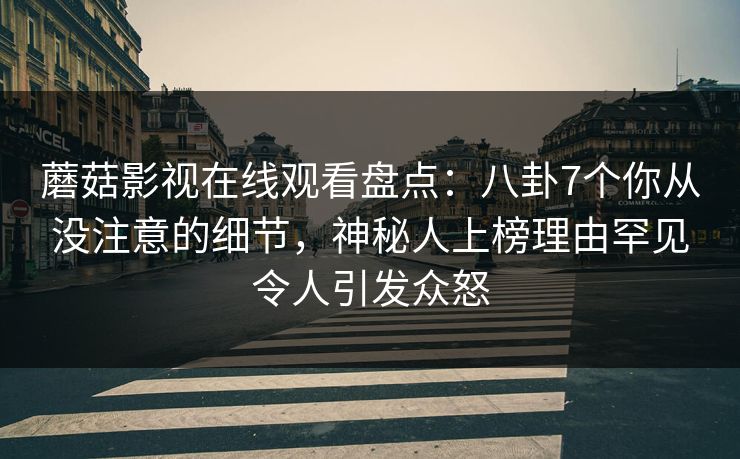 蘑菇影视在线观看盘点：八卦7个你从没注意的细节，神秘人上榜理由罕见令人引发众怒