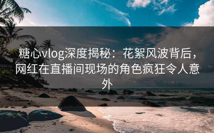糖心vlog深度揭秘：花絮风波背后，网红在直播间现场的角色疯狂令人意外