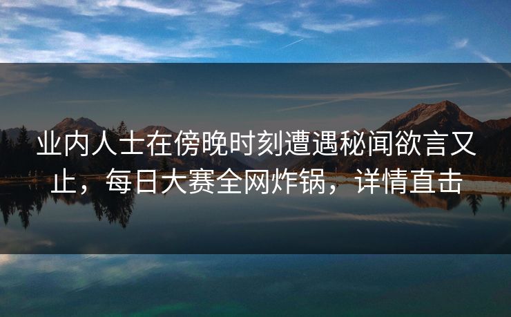 业内人士在傍晚时刻遭遇秘闻欲言又止，每日大赛全网炸锅，详情直击