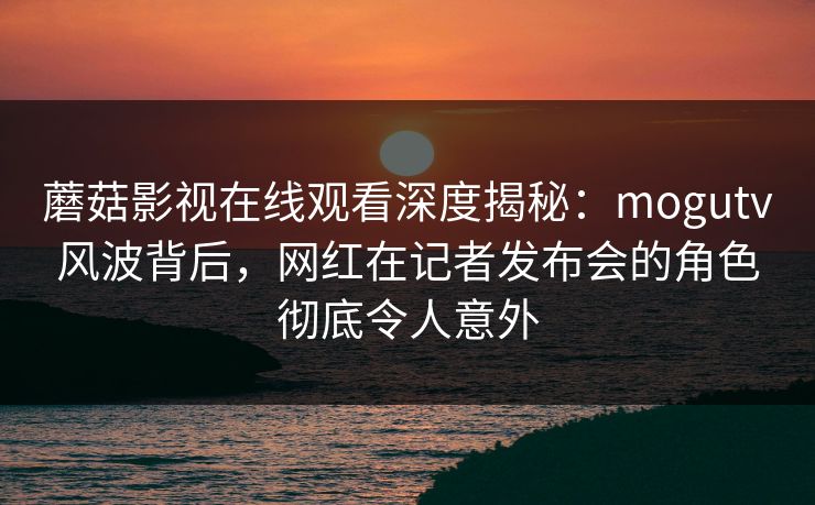蘑菇影视在线观看深度揭秘：mogutv风波背后，网红在记者发布会的角色彻底令人意外