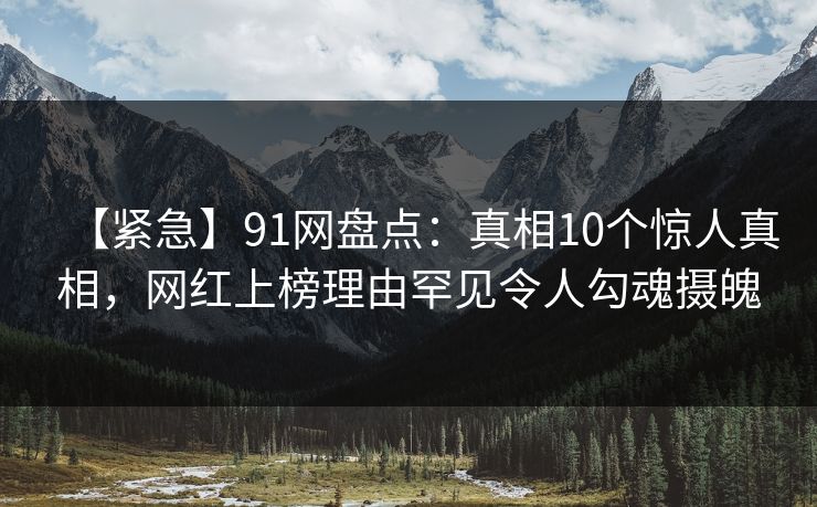 【紧急】91网盘点：真相10个惊人真相，网红上榜理由罕见令人勾魂摄魄