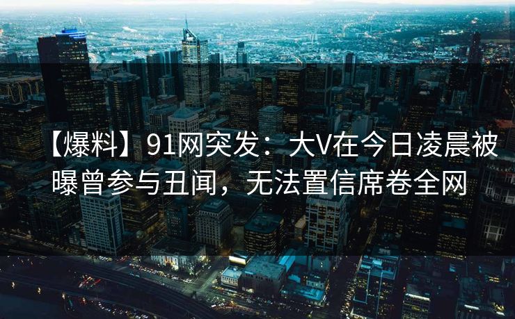 【爆料】91网突发：大V在今日凌晨被曝曾参与丑闻，无法置信席卷全网
