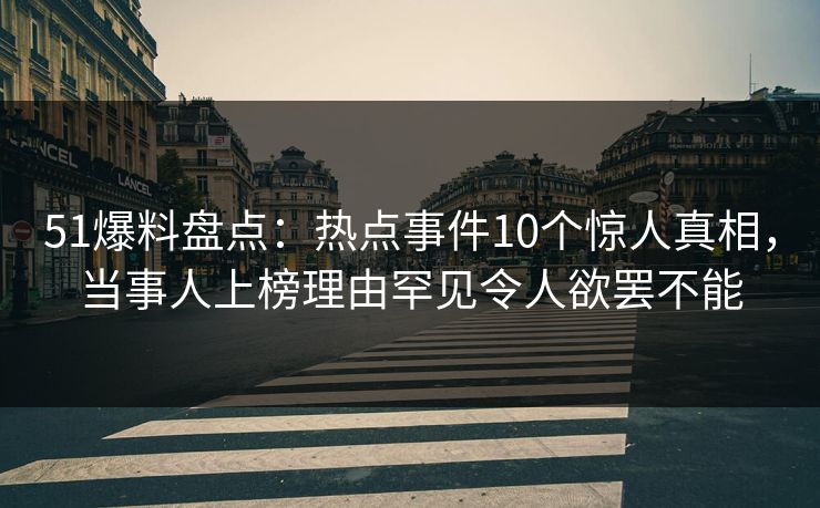 51爆料盘点：热点事件10个惊人真相，当事人上榜理由罕见令人欲罢不能