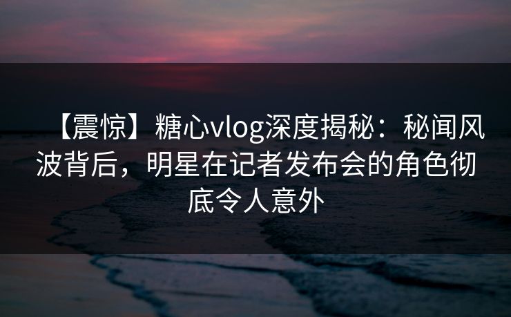 【震惊】糖心vlog深度揭秘：秘闻风波背后，明星在记者发布会的角色彻底令人意外