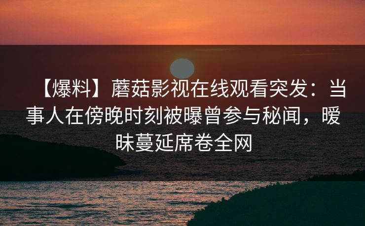 【爆料】蘑菇影视在线观看突发：当事人在傍晚时刻被曝曾参与秘闻，暧昧蔓延席卷全网