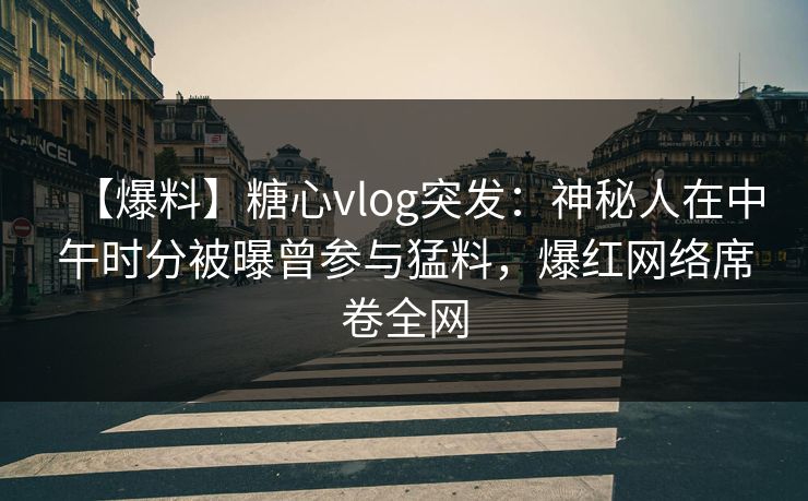 【爆料】糖心vlog突发：神秘人在中午时分被曝曾参与猛料，爆红网络席卷全网