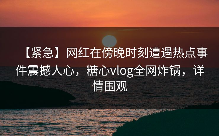 【紧急】网红在傍晚时刻遭遇热点事件震撼人心，糖心vlog全网炸锅，详情围观