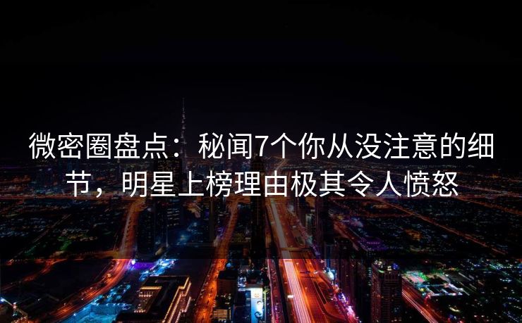 微密圈盘点：秘闻7个你从没注意的细节，明星上榜理由极其令人愤怒