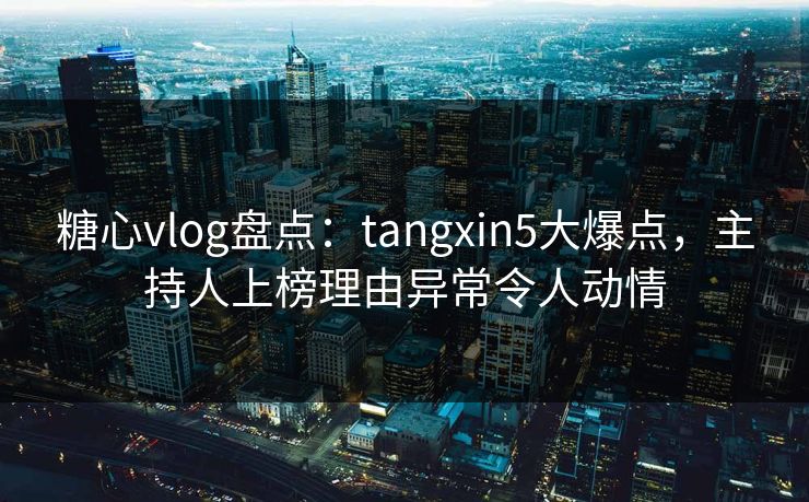 糖心vlog盘点：tangxin5大爆点，主持人上榜理由异常令人动情