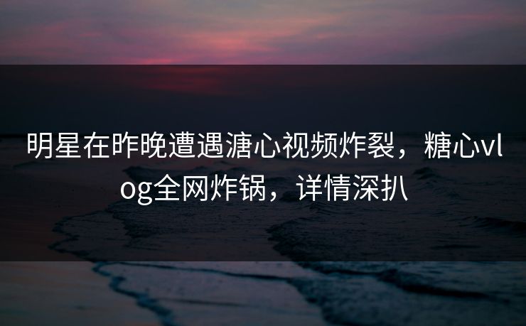 明星在昨晚遭遇溏心视频炸裂，糖心vlog全网炸锅，详情深扒