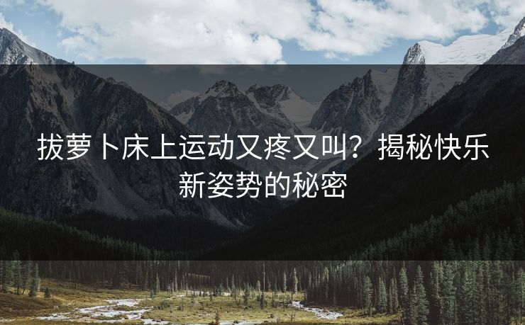 拔萝卜床上运动又疼又叫？揭秘快乐新姿势的秘密