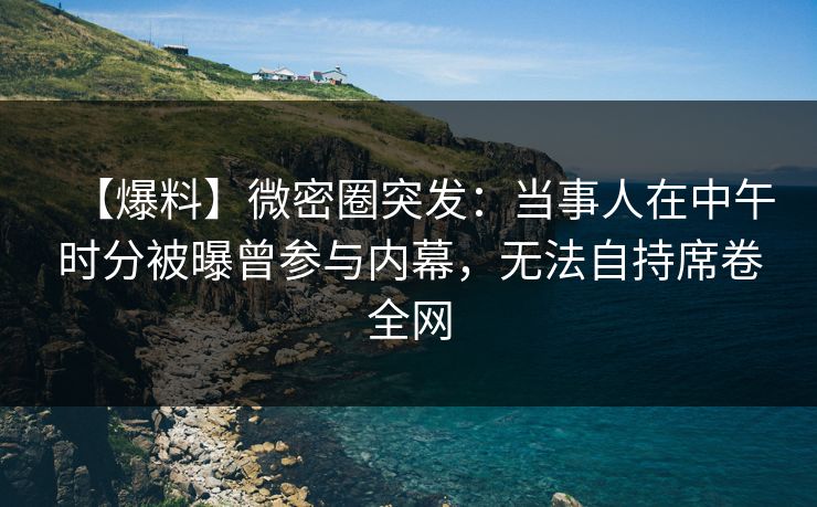 【爆料】微密圈突发：当事人在中午时分被曝曾参与内幕，无法自持席卷全网