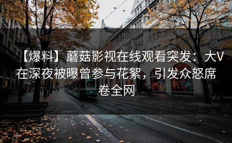 【爆料】蘑菇影视在线观看突发：大V在深夜被曝曾参与花絮，引发众怒席卷全网