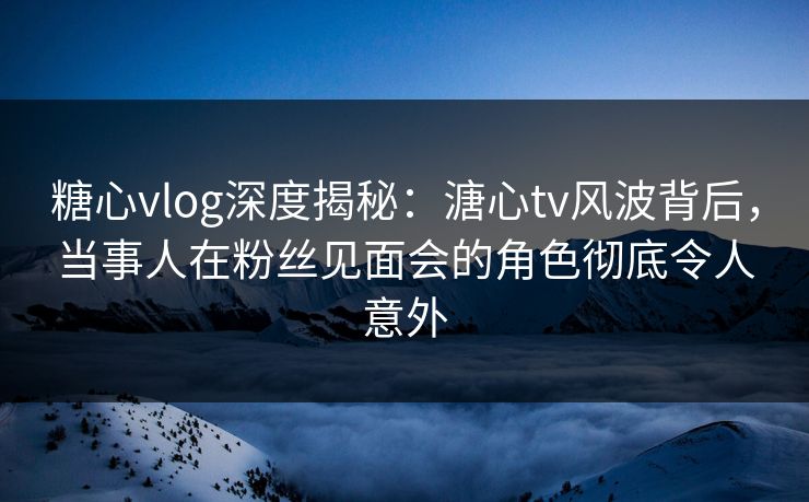 糖心vlog深度揭秘：溏心tv风波背后，当事人在粉丝见面会的角色彻底令人意外