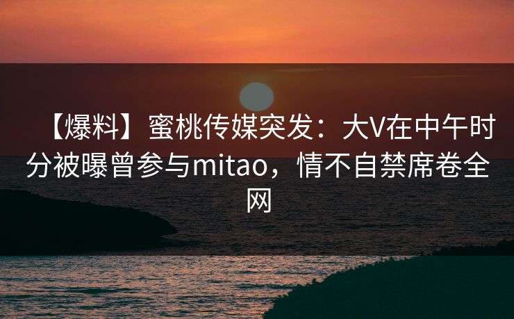 【爆料】蜜桃传媒突发：大V在中午时分被曝曾参与mitao，情不自禁席卷全网