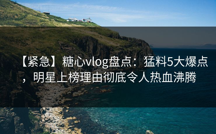 【紧急】糖心vlog盘点：猛料5大爆点，明星上榜理由彻底令人热血沸腾
