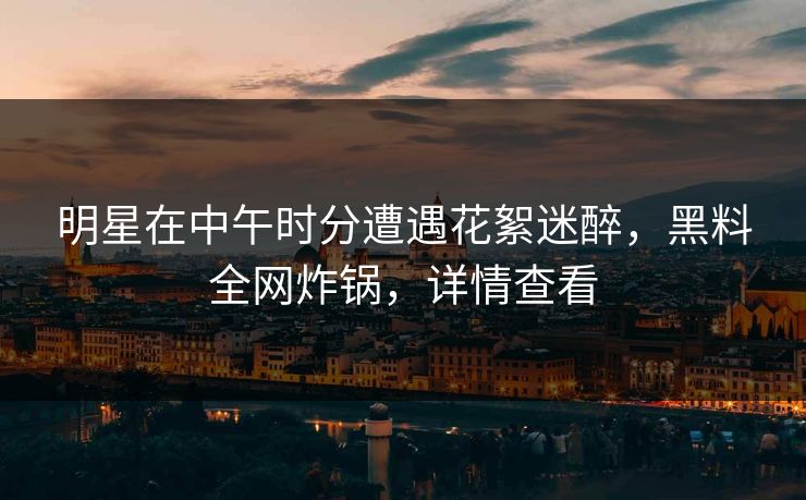 明星在中午时分遭遇花絮迷醉，黑料全网炸锅，详情查看