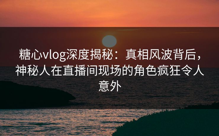 糖心vlog深度揭秘：真相风波背后，神秘人在直播间现场的角色疯狂令人意外