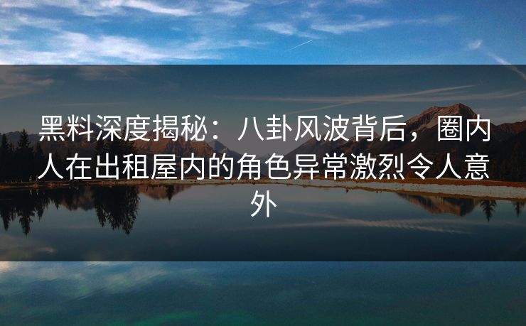 黑料深度揭秘：八卦风波背后，圈内人在出租屋内的角色异常激烈令人意外