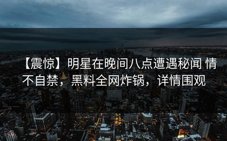 【震惊】明星在晚间八点遭遇秘闻 情不自禁，黑料全网炸锅，详情围观