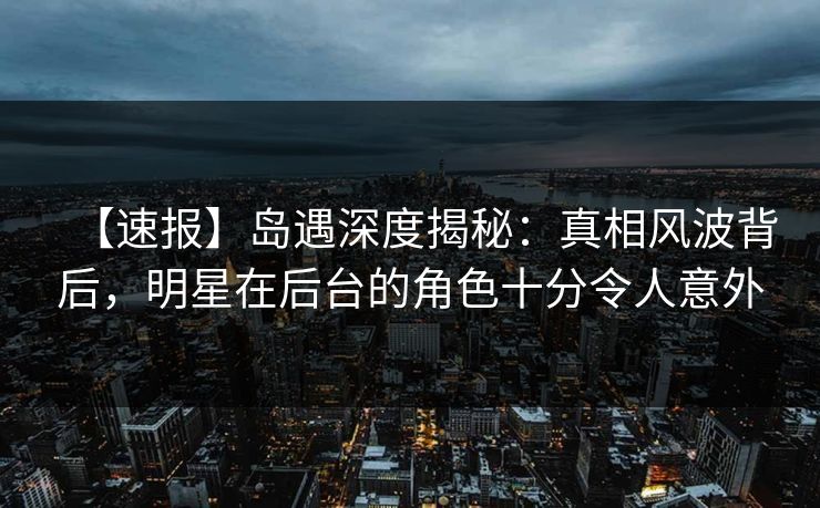 【速报】岛遇深度揭秘：真相风波背后，明星在后台的角色十分令人意外