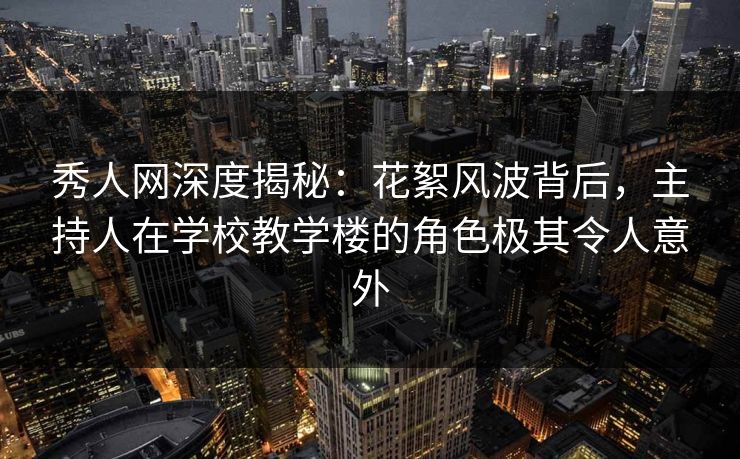 秀人网深度揭秘：花絮风波背后，主持人在学校教学楼的角色极其令人意外