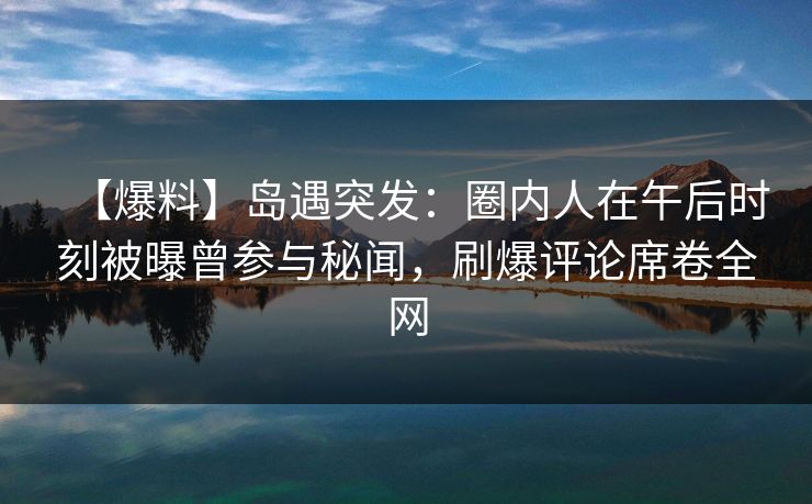 【爆料】岛遇突发：圈内人在午后时刻被曝曾参与秘闻，刷爆评论席卷全网