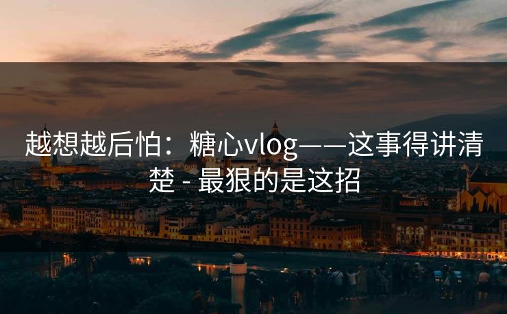 越想越后怕：糖心vlog——这事得讲清楚 - 最狠的是这招