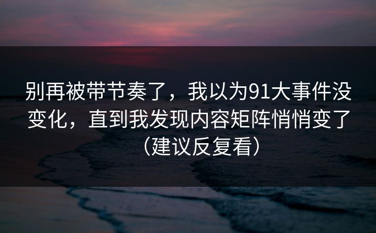 别再被带节奏了,我以为91大事件没变化,直到我发现内容矩阵悄悄变了(建议反复看) 别再被带节奏了,我以为91大事件没变化,直到我发现内容矩阵悄悄变了(建议反复看)