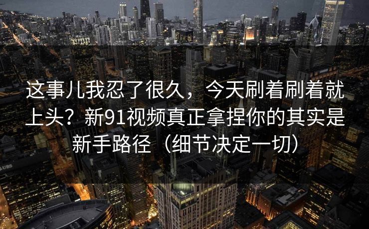 这事儿我忍了很久，今天刷着刷着就上头？新91视频真正拿捏你的其实是新手路径（细节决定一切）